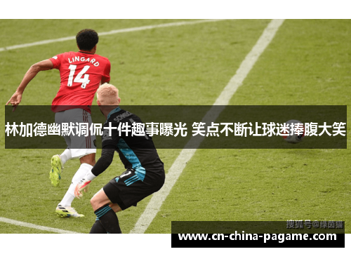 林加德幽默调侃十件趣事曝光 笑点不断让球迷捧腹大笑