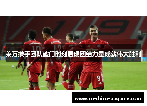 莱万携手团队破门时刻展现团结力量成就伟大胜利