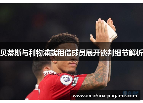 贝蒂斯与利物浦就租借球员展开谈判细节解析