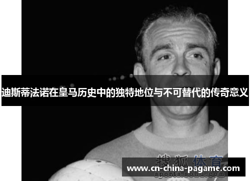 迪斯蒂法诺在皇马历史中的独特地位与不可替代的传奇意义