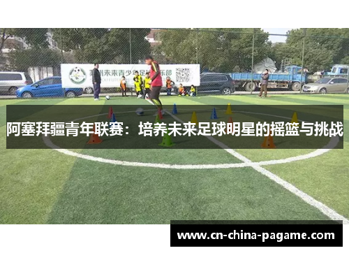 阿塞拜疆青年联赛：培养未来足球明星的摇篮与挑战