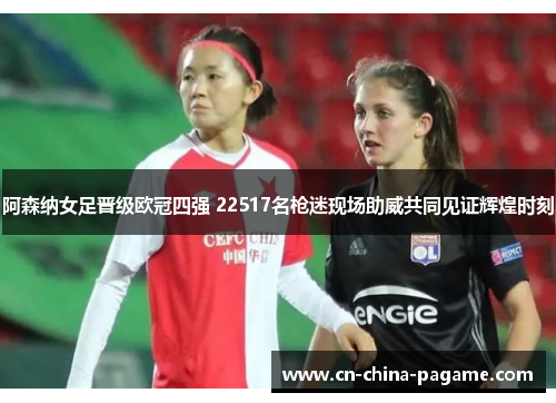 阿森纳女足晋级欧冠四强 22517名枪迷现场助威共同见证辉煌时刻