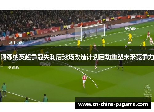 阿森纳英超争冠失利后球场改造计划启动重塑未来竞争力