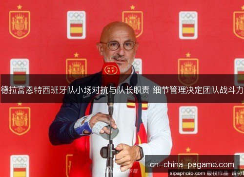 德拉富恩特西班牙队小场对抗与队长职责 细节管理决定团队战斗力