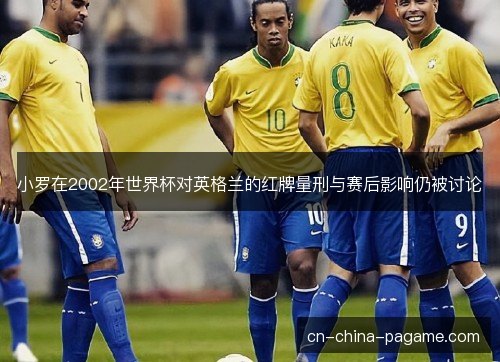 小罗在2002年世界杯对英格兰的红牌量刑与赛后影响仍被讨论 小罗在2002年世界杯对英格兰的红牌量刑与赛后影响仍被讨论